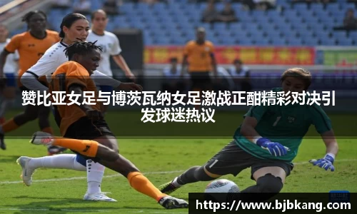 赞比亚女足与博茨瓦纳女足激战正酣精彩对决引发球迷热议